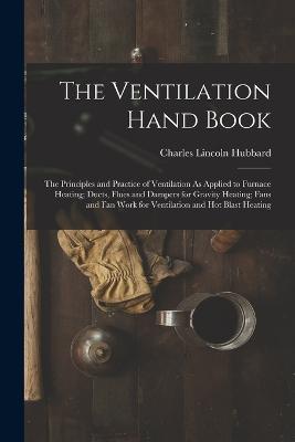 The Ventilation Hand Book: The Principles and Practice of Ventilation As Applied to Furnace Heating; Ducts, Flues and Dampers for Gravity Heating; Fans and Fan Work for Ventilation and Hot Blast Heating - Charles Lincoln Hubbard - cover