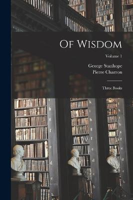 Of Wisdom: Three Books; Volume 1 - George Stanhope,Pierre Charron - cover