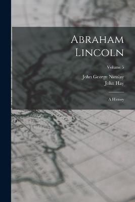 Abraham Lincoln: A History; Volume 5 - John George Nicolay,John Hay - cover