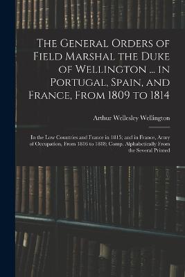 The General Orders of Field Marshal the Duke of Wellington ... in Portugal, Spain, and France, From 1809 to 1814: In the Low Countries and France in 1815; and in France, Army of Occupation, From 1816 to 1818; Comp. Alphabetically From the Several Printed - Arthur Wellesley Wellington - cover