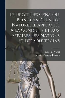 Le Droit Des Gens, Ou, Principes De La Loi Naturelle Appliqués À La Conduite Et Aux Affaires Des Nations Et Des Souverains - Emer De Vattel,Silvestre Pinheiro Ferreira - cover