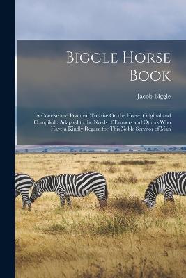 Biggle Horse Book: A Concise and Practical Treatise On the Horse, Original and Compiled: Adapted to the Needs of Farmers and Others Who Have a Kindly Regard for This Noble Servitor of Man - Jacob Biggle - cover