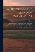 A History of the Island of Madagascar: Comprising a Political Account of the Island, the Religion, Manners, and Customs of Its Inhabitants, and Its Natural Productions: With an Appendix, Containing a History of the Several Attempts to Introduce Christiani