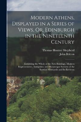 Modern Athens, Displayed in a Series of Views, Or, Edinburgh in the Nineteenth Century: Exhibiting the Whole of the New Buildings, Modern Improvements, Antiquities, and Picturesque Scenery of the Scottish Metropolis and Its Environs - John Britton,Thomas Hosmer Shepherd - cover