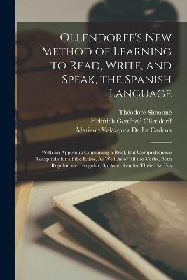 Ollendorff's New Method of Learning to Read, Write, and Speak, the Spanish Language: With an Appendix Containing a Brief, But Comprehensive Recapitulation of the Rules, As Well As of All the Verbs, Both Regular and Irregular, So As to Render Their Use Eas - Heinrich Gottfried Ollendorff,Theodore Simonne,Mariano Velazquez de la Cadena - cover