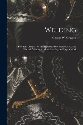 Welding: A Practical Treatise On the Applications of Electric, Gas, and Thermit Welding to Manufacturing and Repair Work - George W Cravens - cover