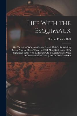 Life With the Esquimaux: The Narrative Of Captain Charles Francis Hall Of the Whaling Barque George Henry From the 29Th May, 1860, to the 13Th September, 1862; With the Results Of a Long Intercourse With the Innuits and Full Description Of Their Mode Of - Charles Francis Hall - cover