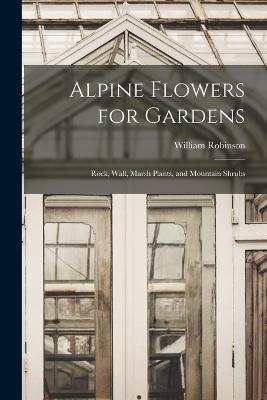 Alpine Flowers for Gardens: Rock, Wall, Marsh Plants, and Mountain Shrubs - William Robinson - cover