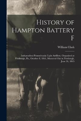 History of Hampton Battery F: Independent Pennsylvania Light Artillery, Organized at Pittsburgh, Pa., October 8, 1861, Mustered Out in Pittsburgh, June 26, 1865 - William Clark - cover
