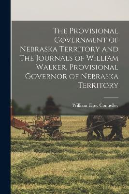 The Provisional Government of Nebraska Territory and The Journals of William Walker, Provisional Governor of Nebraska Territory - William Elsey Connelley - cover