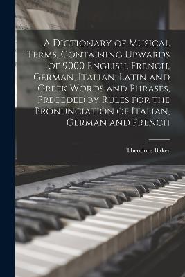 A Dictionary of Musical Terms, Containing Upwards of 9000 English, French, German, Italian, Latin and Greek Words and Phrases, Preceded by Rules for the Pronunciation of Italian, German and French - Theodore Baker - cover