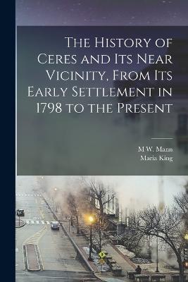 The History of Ceres and its Near Vicinity, From its Early Settlement in 1798 to the Present - Maria King,M W Mann - cover