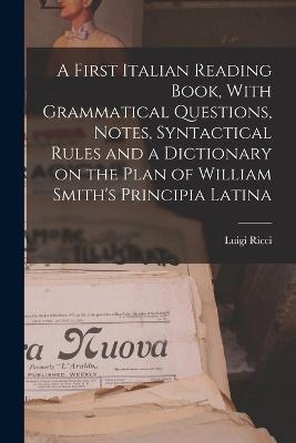 A First Italian Reading Book, With Grammatical Questions, Notes, Syntactical Rules and a Dictionary on the Plan of William Smith's Principia Latina - Luigi Ricci - cover