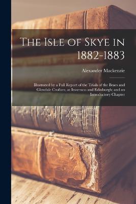 The Isle of Skye in 1882-1883: Illustrated by a Full Report of the Trials of the Braes and Glendale Crofters, at Inverness and Edinburgh; and an Introductory Chapter - Alexander MacKenzie - cover
