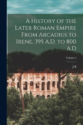 A History of the Later Roman Empire From Arcadius to Irene, 395 A.D. to 800 A.D; Volume 2 - J B 1861-1927 Bury - cover