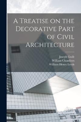 A Treatise on the Decorative Part of Civil Architecture - William Henry Leeds,William Chambers,Joseph Gwilt - cover