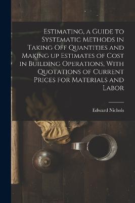 Estimating, a Guide to Systematic Methods in Taking off Quantities and Making up Estimates of Cost in Building Operations, With Quotations of Current Prices for Materials and Labor - Nichols Edward - cover