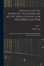 Manual For The Patriotic Volunteer On Active Service In Regular And Irregular War: Being The Art And Science Of Obtaining And Maintaining Liberty And Independence; Volume 1