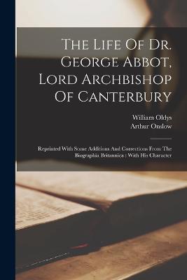 The Life Of Dr. George Abbot, Lord Archbishop Of Canterbury: Reprinted With Some Additions And Corrections From The Biographia Britannica: With His Character - William Oldys,Arthur Onslow - cover