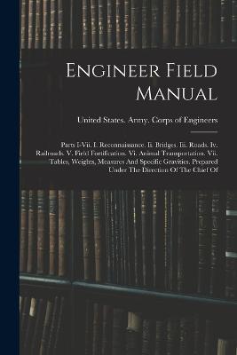 Engineer Field Manual: Parts I-vii. I. Reconnaissance. Ii. Bridges. Iii. Roads. Iv. Railroads. V. Field Fortification. Vi. Animal Transportation. Vii. Tables, Weights, Measures And Specific Gravities. Prepared Under The Direction Of The Chief Of - cover