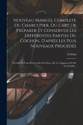 Nouveau Manuel Complete Du Charcutier, Ou L'art De Préparer Et Conserver Les Différentes Parties Du Cochon, D'après Les Plus Nouveaux Procédés: Précédé De L'art D'élever De Les Porcs, De Les Engraisser Et De Les Guérir... - cover