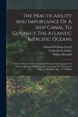 The Practicability And Importance Of A Ship Canal To Connect The Atlantic & Pacific Oceans: With A History Of The Enterprise From Its First Inception To The Completion Of The Surveys. Including The Instructions From F. M. Kelley, Esq., To William - Frederick M Kelley - cover