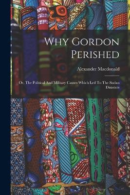 Why Gordon Perished: Or, The Political And Military Causes Which Led To The Sudan Disasters - Alexander MacDonald - cover