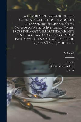 A Descriptive Catalogue of a General Collection of Ancient and Modern Engraved Gems, Cameos as Well as Intaglios, Taken From the Most Celebrated Cabinets in Europe and Cast in Coloured Pastes, White Enamel, and Sulphur, by James Tassie, Modeller; Volume 1 - Rudolf Erich 1737-1794 Raspe,James 1735-1799 Tassie,John 1737-1793 Murray - cover