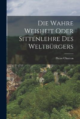 Die wahre Weisheit oder Sittenlehre des Weltburgers - Pierre Charron - cover