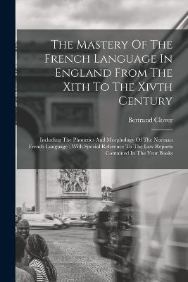 The Mastery Of The French Language In England From The Xith To The Xivth Century: Including The Phonetics And Morphology Of The Norman French Language: With Special Reference To The Law Reports Contained In The Year Books - Bertrand Clover - cover