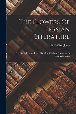 The Flowers Of Persian Literature: Containing Extracts From The Most Celebrated Authors, In Prose And Verse - William Jones - cover