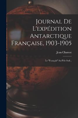 Journal De L'expedition Antarctique Francaise, 1903-1905: Le francais Au Pole Sud... - Jean Charcot - cover