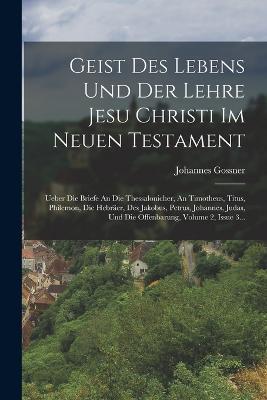 Geist Des Lebens Und Der Lehre Jesu Christi Im Neuen Testament: Ueber Die Briefe An Die Thessalonicher, An Timotheus, Titus, Philemon, Die Hebraer, Des Jakobus, Petrus, Johannes, Judas, Und Die Offenbarung, Volume 2, Issue 3... - Johannes Gossner - cover