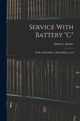 Service With Battery c: 107th Field Artillery, 28th Division, A.e.f - David S Garber - cover