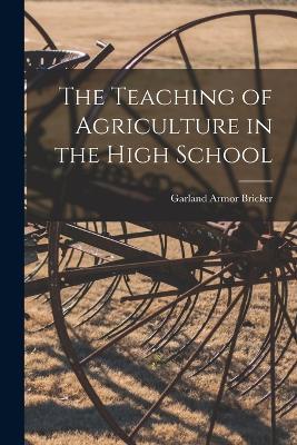 The Teaching of Agriculture in the High School - Garland Armor Bricker - cover
