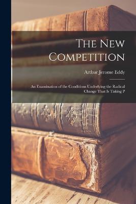 The new Competition; an Examination of the Conditions Underlying the Radical Change That is Taking P - Arthur Jerome Eddy - cover
