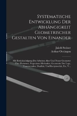 Systematische Entwicklung Der Abhängigkeit Geometrischer Gestalten Von Einander: Mit Berücksichtigung Der Arbeiten Alter Und Neuer Geometer Über Porismen, Projections-Methoden, Geometrie Der Lage, Transversalen, Dualität, Und Reciptrocität, Etc, V... - Jakob Steiner,Arthur Oettingen - cover