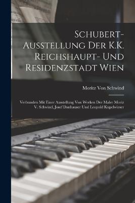 Schubert-Ausstellung Der K.K. Reichshaupt- Und Residenzstadt Wien: Verbunden Mit Einer Ausstellung Von Werken Der Maler Moriz V. Schwind, Josef Danhauser Und Leopold Kupelwieser - Moritz Von Schwind - cover
