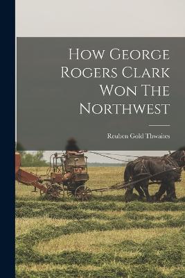 How George Rogers Clark Won The Northwest - Reuben Gold Thwaites - cover