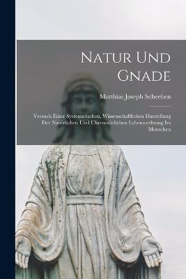 Natur und Gnade: Versuch einer Systematischen, Wissenschaftlichen Darstellung der Natürlichen und Übernatürlichen Lebensordnung im Menschen - Matthias Joseph Scheeben - cover