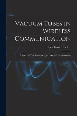 Vacuum Tubes in Wireless Communication: A Practical Text Book for Operators and Experimenters - Elmer Eustice Bucher - cover