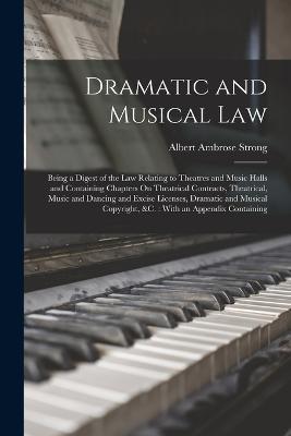 Dramatic and Musical Law: Being a Digest of the Law Relating to Theatres and Music Halls and Containing Chapters On Theatrical Contracts, Theatrical, Music and Dancing and Excise Licenses, Dramatic and Musical Copyright, &C.: With an Appendix Containing - Albert Ambrose Strong - cover