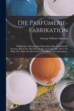 Die Parfumerie-Fabrikation: Vollstandige Anleitung Zur Darstellung Aller Taschentuch-Parfums, Riechsalze, Riechpulver, Raucherwerk, Aller Mittel Zur Pflege Der Haut, Des Mundes Und Der Haare, Der Schminken...