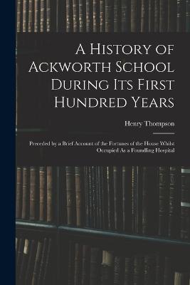 A History of Ackworth School During Its First Hundred Years: Preceded by a Brief Account of the Fortunes of the House Whilst Occupied As a Foundling Hospital - Henry Thompson - cover