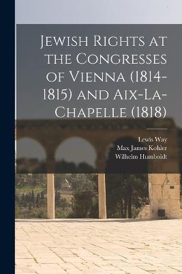 Jewish Rights at the Congresses of Vienna (1814-1815) and Aix-La-Chapelle (1818) - Max James Kohler,Wilhelm Humboldt,Lewis Way - cover