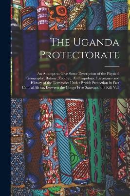 The Uganda Protectorate: An Attempt to Give Some Description of the Physical Geography, Botany, Zoology, Anthropology, Languages and History of the Territories Under British Protection in East Central Africa, Between the Congo Free State and the Rift Vall - Anonymous - cover
