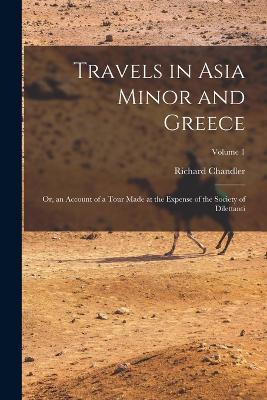 Travels in Asia Minor and Greece: Or, an Account of a Tour Made at the Expense of the Society of Dilettanti; Volume 1 - Richard Chandler - cover