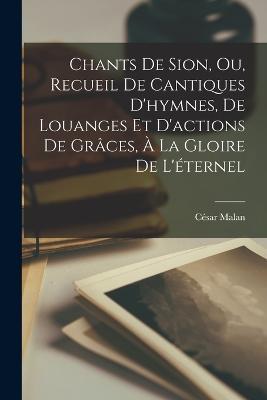Chants De Sion, Ou, Recueil De Cantiques D'hymnes, De Louanges Et D'actions De Graces, A La Gloire De L'eternel - Cesar Malan - cover