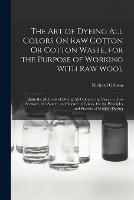 The Art of Dyeing All Colors On Raw Cotton Or Cotton Waste, for the Purpose of Working With Raw Wool: Also, the Methods of Dyeing All Colors in the Piece, in Two Sections; the System and Science of Colors, Or the Principles and Practise of Woolen Dyeing