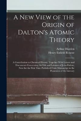 A New View of the Origin of Dalton's Atomic Theory: A Contribution to Chemical History, Together With Letters and Documents Concerning the Life and Labours of John Dalton, Now for the First Time Published From Manuscript in the Possession of the Literary - Henry Enfield Roscoe,Arthur Harden - cover